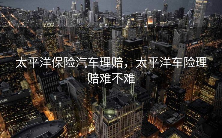 太平洋保险汽车理赔，太平洋车险理赔难不难