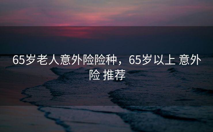 65岁老人意外险险种，65岁以上 意外险 推荐