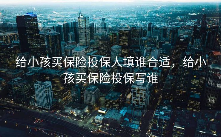 给小孩买保险投保人填谁合适,给小孩买保险投保写谁 给小孩买保险投保人填谁合适,给小孩买保险投保写谁