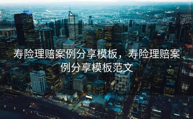 寿险理赔案例分享模板，寿险理赔案例分享模板范文