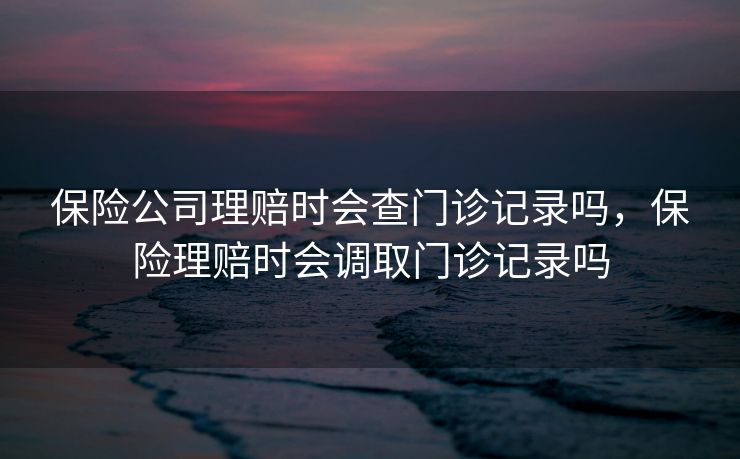 保险公司理赔时会查门诊记录吗，保险理赔时会调取门诊记录吗