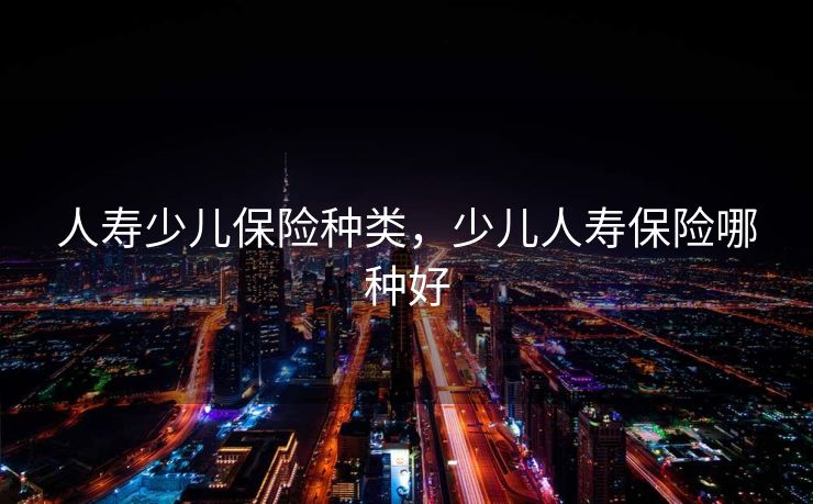 人寿少儿保险种类,少儿人寿保险哪种好 人寿少儿保险种类,少儿人寿保险哪种好