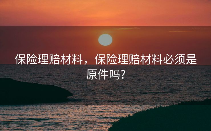 保险理赔材料,保险理赔材料必须是原件吗? 保险理赔材料,保险理赔材料必须是原件吗?