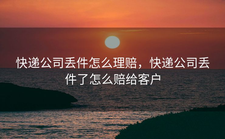 快递公司丢件怎么理赔，快递公司丢件了怎么赔给客户