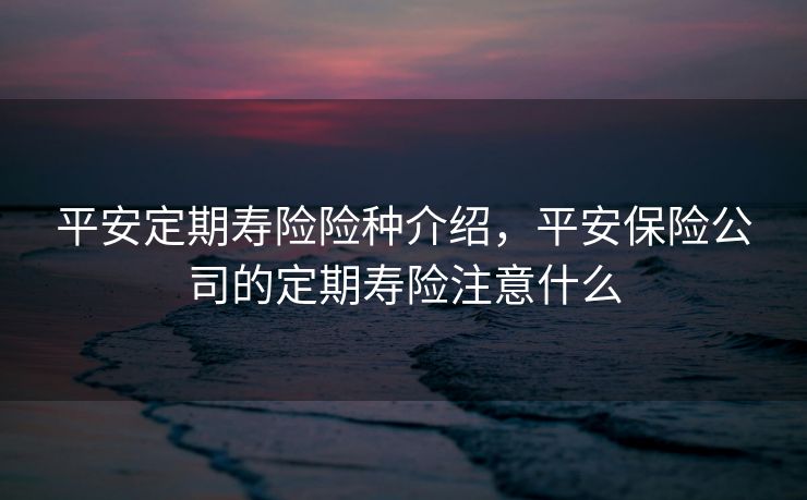 平安定期寿险险种介绍,平安保险公司的定期寿险注意什么 平安定期寿险险种介绍,平安保险公司的定期寿险注意什么
