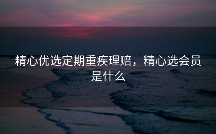 精心优选定期重疾理赔，精心选会员是什么