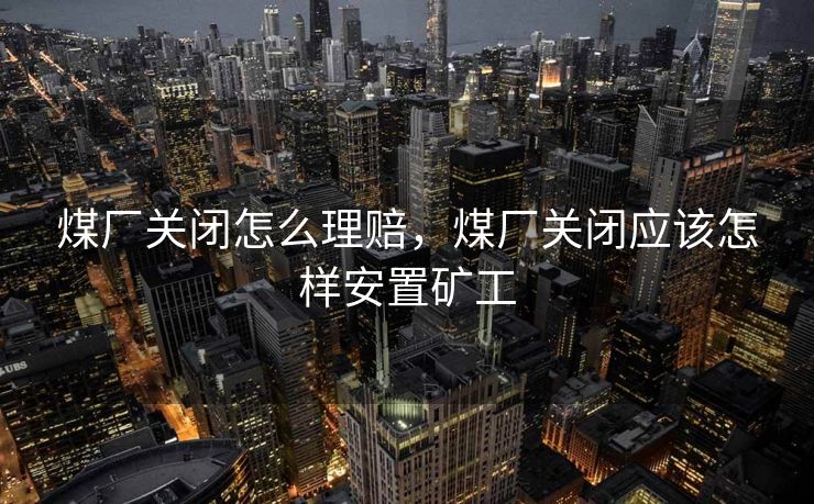 煤厂关闭怎么理赔，煤厂关闭应该怎样安置矿工