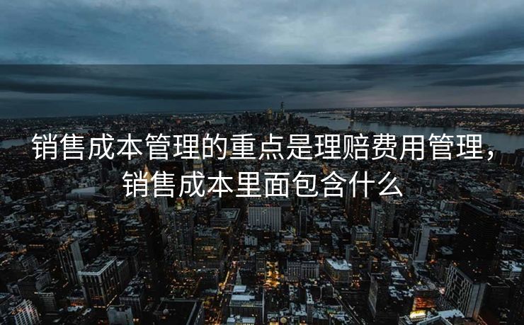 销售成本管理的重点是理赔费用管理，销售成本里面包含什么