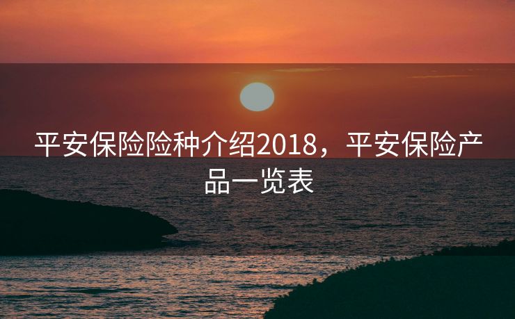 平安保险险种介绍2018,平安保险产品一览表 平安保险险种介绍2018,平安保险产品一览表