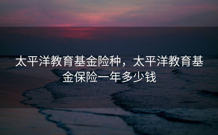 太平洋教育基金险种，太平洋教育基金保险一年多少钱