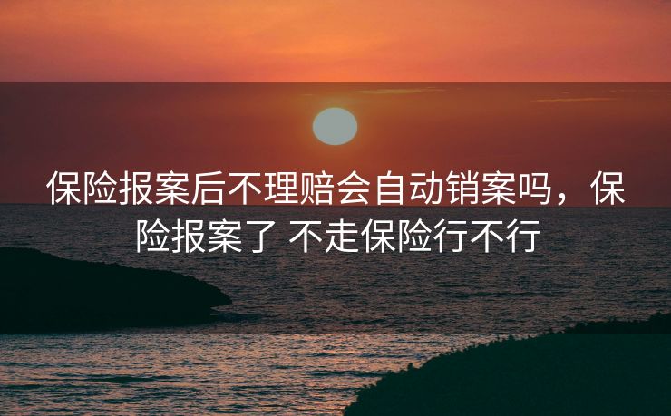 保险报案后不理赔会自动销案吗，保险报案了 不走保险行不行