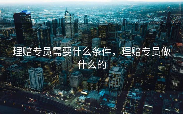 理赔专员需要什么条件，理赔专员做什么的