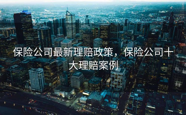 保险公司最新理赔政策,保险公司十大理赔案例 保险公司最新理赔政策,保险公司十大理赔案例
