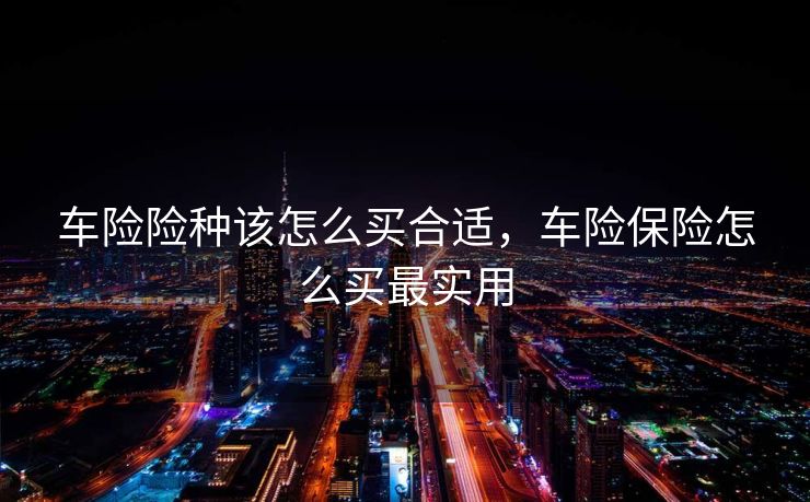 车险险种该怎么买合适，车险保险怎么买最实用