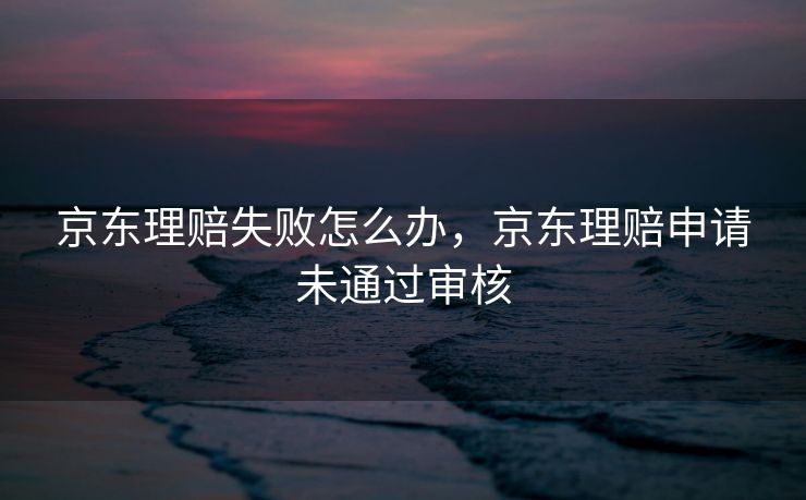 京东理赔失败怎么办，京东理赔申请未通过审核
