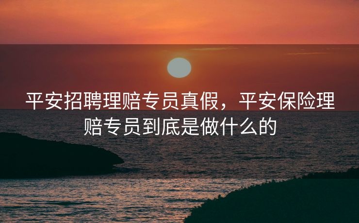 平安招聘理赔专员真假,平安保险理赔专员到底是做什么的 平安招聘理赔专员真假,平安保险理赔专员到底是做什么的