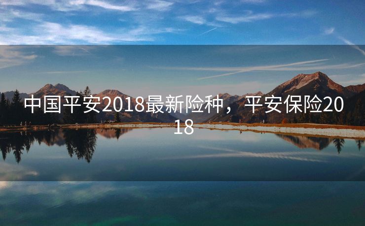中国平安2018最新险种，平安保险2018