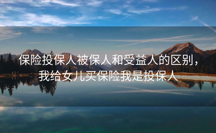 保险投保人被保人和受益人的区别，我给女儿买保险我是投保人