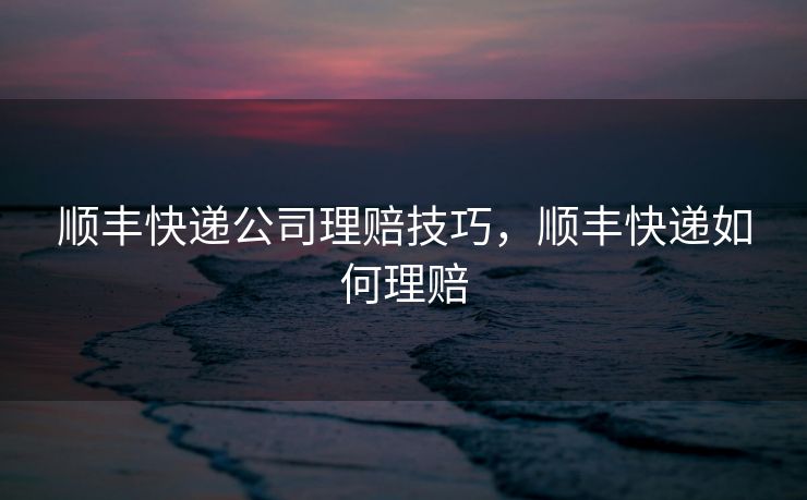 顺丰快递公司理赔技巧，顺丰快递如何理赔