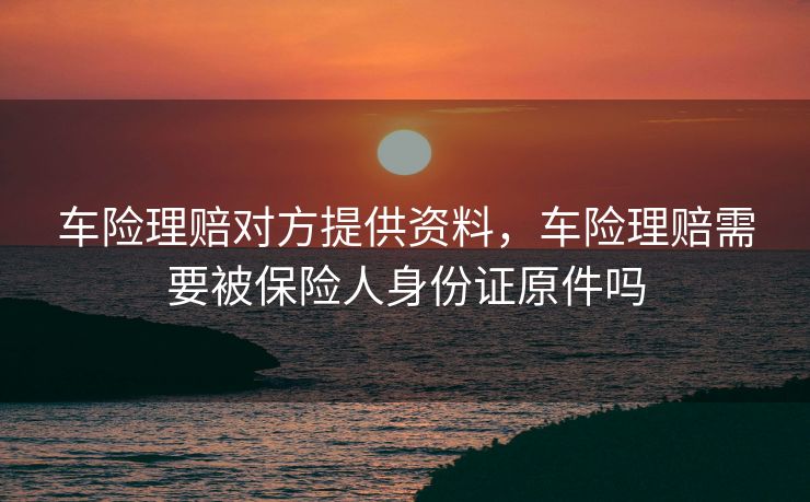 车险理赔对方提供资料,车险理赔需要被保险人身份证原件吗 车险理赔对方提供资料,车险理赔需要被保险人身份证原件吗