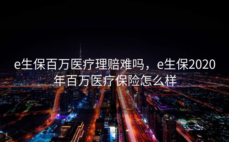 e生保百万医疗理赔难吗,e生保2020年百万医疗保险怎么样 e生保百万医疗理赔难吗,e生保2020年百万医疗保险怎么样