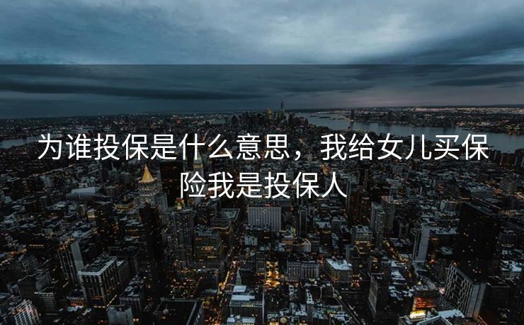 为谁投保是什么意思，我给女儿买保险我是投保人