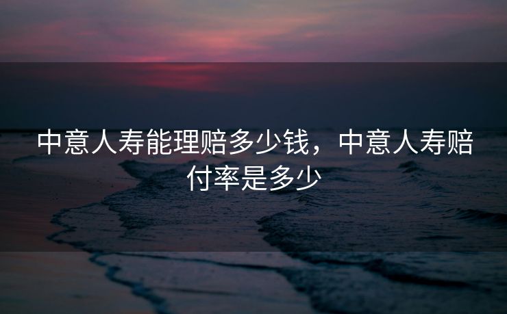 中意人寿能理赔多少钱，中意人寿赔付率是多少