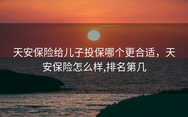 天安保险给儿子投保哪个更合适，天安保险怎么样,排名第几