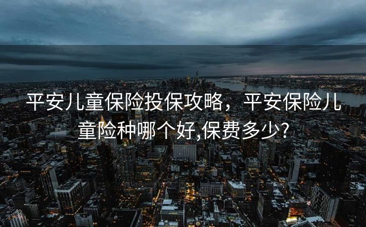 平安儿童保险投保攻略，平安保险儿童险种哪个好,保费多少?