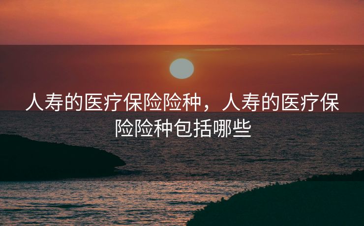 人寿的医疗保险险种,人寿的医疗保险险种包括哪些 人寿的医疗保险险种,人寿的医疗保险险种包括哪些