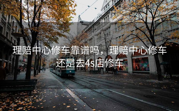 理赔中心修车靠谱吗，理赔中心修车还是去4s店修车