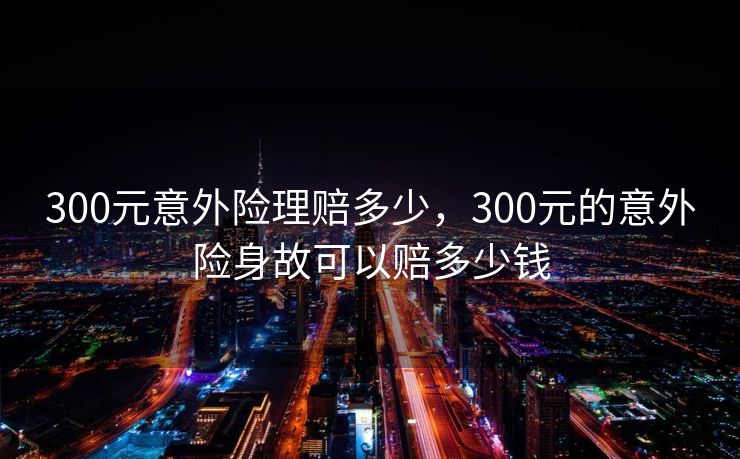 300元意外险理赔多少，300元的意外险身故可以赔多少钱