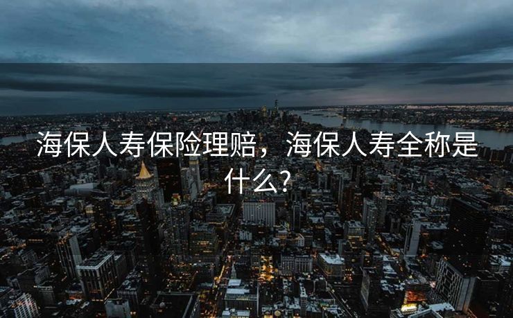 海保人寿保险理赔，海保人寿全称是什么?