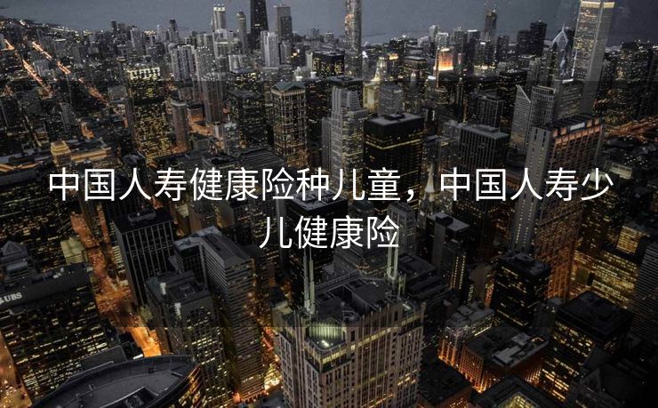 中国人寿健康险种儿童，中国人寿少儿健康险