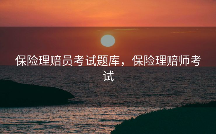 保险理赔员考试题库，保险理赔师考试