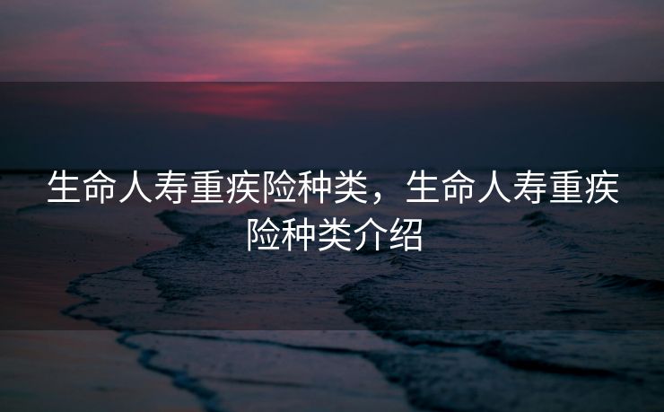 生命人寿重疾险种类,生命人寿重疾险种类介绍 生命人寿重疾险种类,生命人寿重疾险种类介绍