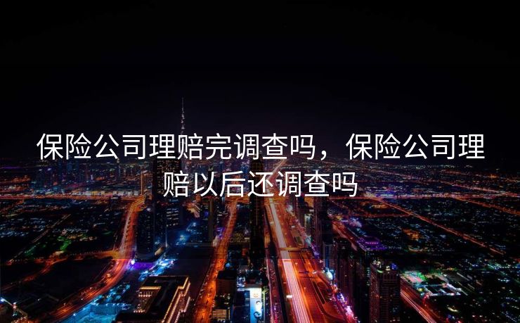 保险公司理赔完调查吗,保险公司理赔以后还调查吗 保险公司理赔完调查吗,保险公司理赔以后还调查吗