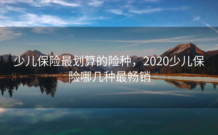 少儿保险最划算的险种，2020少儿保险哪几种最畅销
