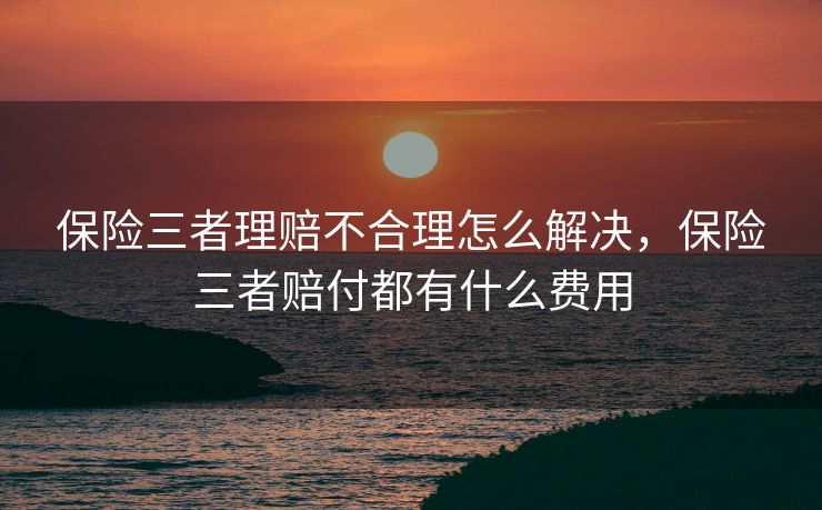保险三者理赔不合理怎么解决，保险三者赔付都有什么费用