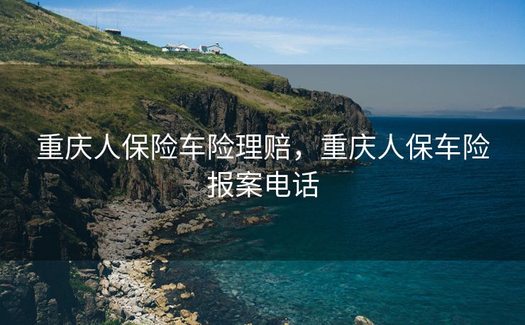 重庆人保险车险理赔，重庆人保车险报案电话