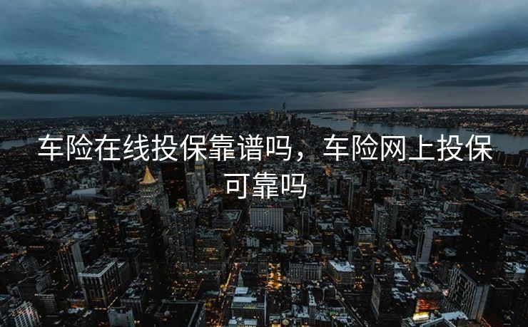 车险在线投保靠谱吗，车险网上投保可靠吗