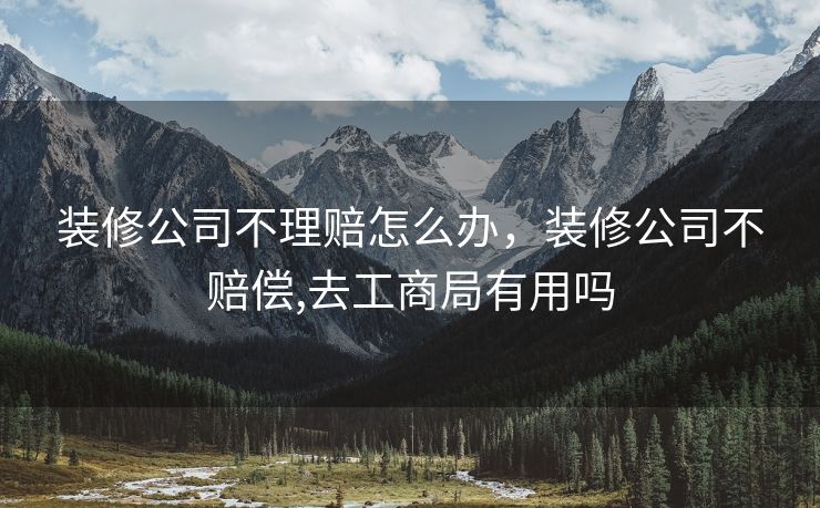 装修公司不理赔怎么办,装修公司不赔偿,去工商局有用吗 装修公司不理赔怎么办,装修公司不赔偿,去工商局有用吗