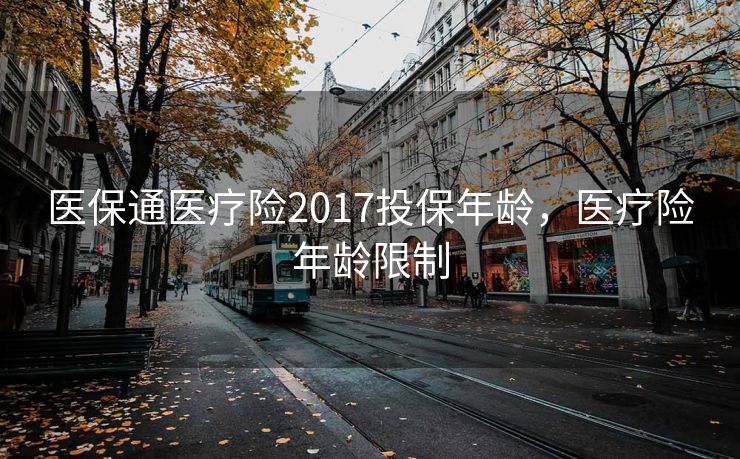 医保通医疗险2017投保年龄，医疗险年龄限制
