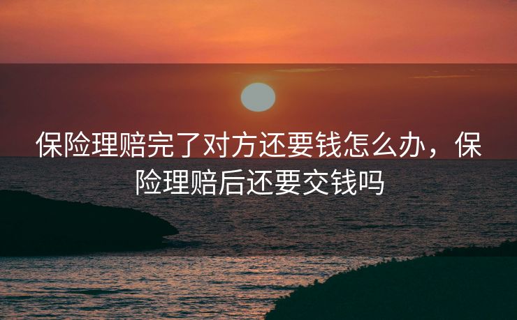 保险理赔完了对方还要钱怎么办,保险理赔后还要交钱吗 保险理赔完了对方还要钱怎么办,保险理赔后还要交钱吗
