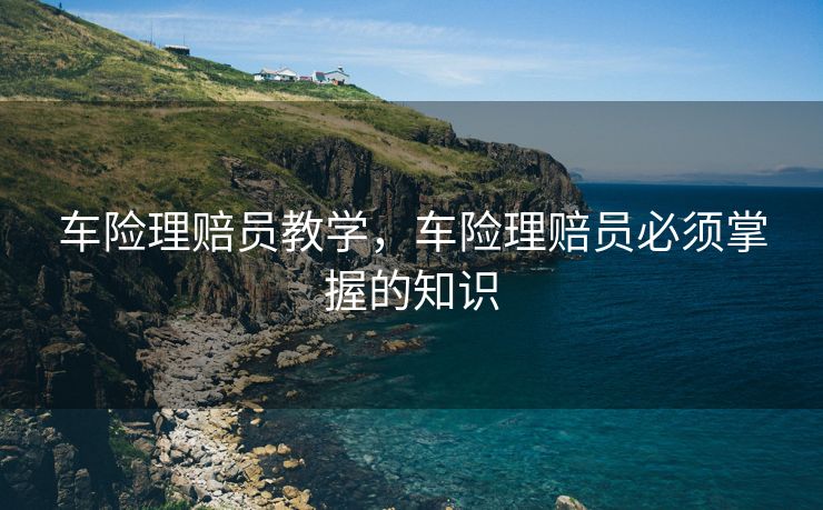 车险理赔员教学，车险理赔员必须掌握的知识