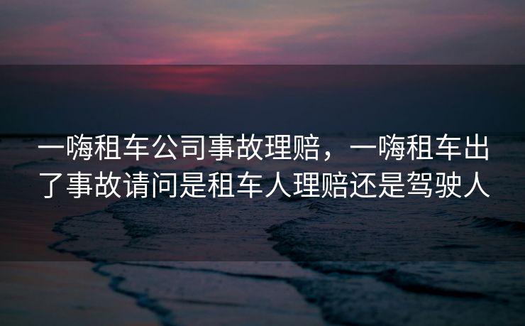 一嗨租车公司事故理赔，一嗨租车出了事故请问是租车人理赔还是驾驶人