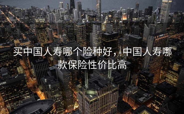 买中国人寿哪个险种好,中国人寿哪款保险性价比高 买中国人寿哪个险种好,中国人寿哪款保险性价比高