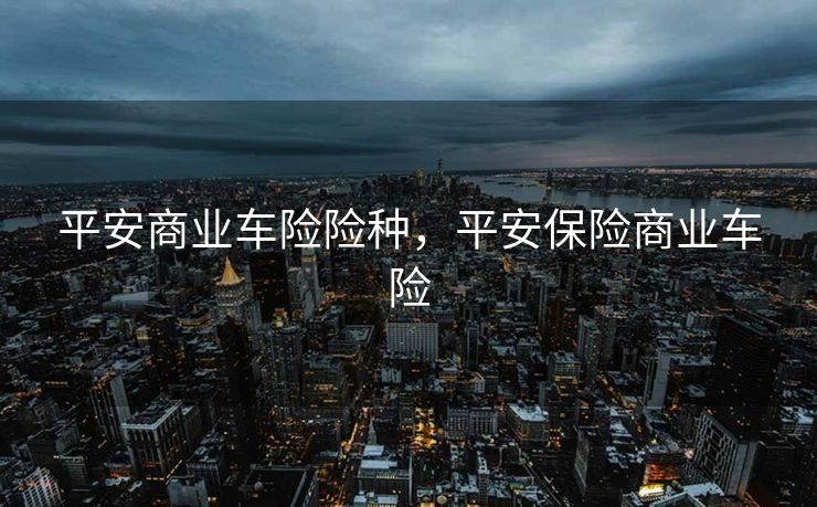 平安商业车险险种,平安保险商业车险 平安商业车险险种,平安保险商业车险