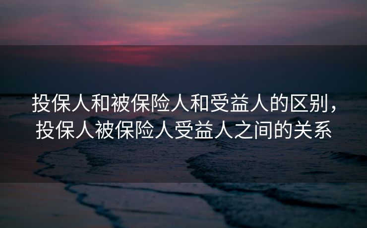 投保人和被保险人和受益人的区别，投保人被保险人受益人之间的关系