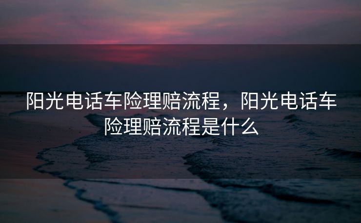 阳光电话车险理赔流程，阳光电话车险理赔流程是什么